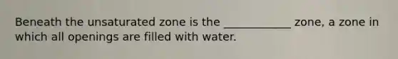 Beneath the unsaturated zone is the ____________ zone, a zone in which all openings are filled with water.