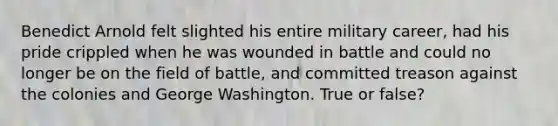 Benedict Arnold felt slighted his entire military career, had his pride crippled when he was wounded in battle and could no longer be on the field of battle, and committed treason against the colonies and George Washington. True or false?