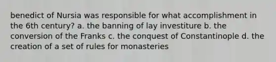 benedict of Nursia was responsible for what accomplishment in the 6th century? a. the banning of lay investiture b. the conversion of the Franks c. the conquest of Constantinople d. the creation of a set of rules for monasteries