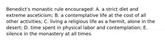 Benedict's monastic rule encouraged: A. a strict diet and extreme asceticism; B. a contemplative life at the cost of all other activities; C. living a religious life as a hermit, alone in the desert; D. time spent in physical labor and contemplation; E. silence in the monastery at all times.