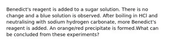 Benedict's reagent is added to a sugar solution. There is no change and a blue solution is observed. After boiling in HCl and neutralising with sodium hydrogen carbonate, more Benedict's reagent is added. An orange/red precipitate is formed.What can be concluded from these experiments?