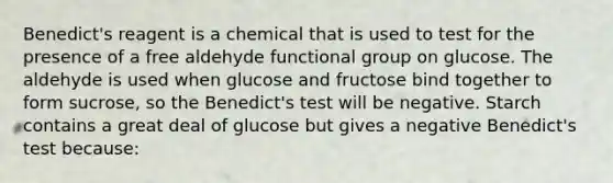 Benedict's reagent is a chemical that is used to test for the presence of a free aldehyde functional group on glucose. The aldehyde is used when glucose and fructose bind together to form sucrose, so the Benedict's test will be negative. Starch contains a great deal of glucose but gives a negative Benedict's test because: