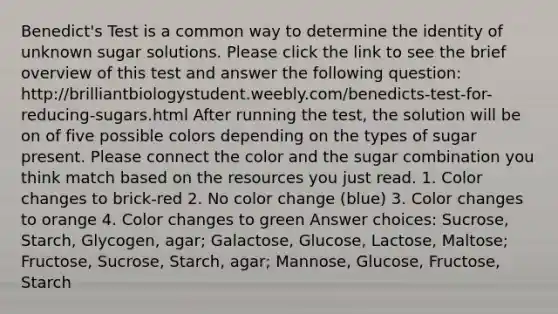 Benedict's Test is a common way to determine the identity of unknown sugar solutions. Please click the link to see the brief overview of this test and answer the following question: http://brilliantbiologystudent.weebly.com/benedicts-test-for-reducing-sugars.html After running the test, the solution will be on of five possible colors depending on the types of sugar present. Please connect the color and the sugar combination you think match based on the resources you just read. 1. Color changes to brick-red 2. No color change (blue) 3. Color changes to orange 4. Color changes to green Answer choices: Sucrose, Starch, Glycogen, agar; Galactose, Glucose, Lactose, Maltose; Fructose, Sucrose, Starch, agar; Mannose, Glucose, Fructose, Starch