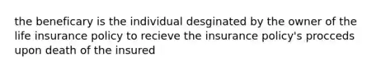 the beneficary is the individual desginated by the owner of the life insurance policy to recieve the insurance policy's procceds upon death of the insured