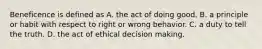 Beneficence is defined as A. the act of doing good. B. a principle or habit with respect to right or wrong behavior. C. a duty to tell the truth. D. the act of ethical decision making.