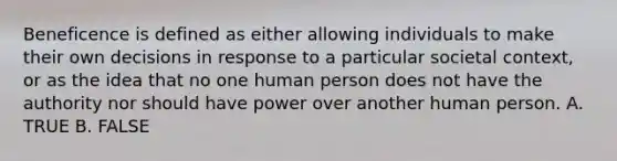 Beneficence is defined as either allowing individuals to make their own decisions in response to a particular societal context, or as the idea that no one human person does not have the authority nor should have power over another human person. A. TRUE B. FALSE