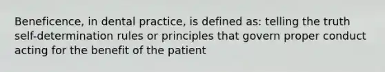 Beneficence, in dental practice, is defined as: telling the truth self-determination rules or principles that govern proper conduct acting for the benefit of the patient