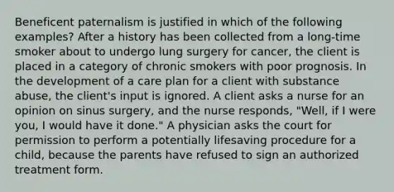 Beneficent paternalism is justified in which of the following examples? After a history has been collected from a long-time smoker about to undergo lung surgery for cancer, the client is placed in a category of chronic smokers with poor prognosis. In the development of a care plan for a client with substance abuse, the client's input is ignored. A client asks a nurse for an opinion on sinus surgery, and the nurse responds, "Well, if I were you, I would have it done." A physician asks the court for permission to perform a potentially lifesaving procedure for a child, because the parents have refused to sign an authorized treatment form.