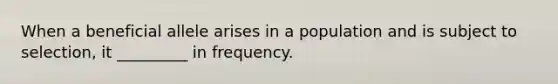 When a beneficial allele arises in a population and is subject to selection, it _________ in frequency.