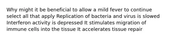 Why might it be beneficial to allow a mild fever to continue select all that apply Replication of bacteria and virus is slowed Interferon activity is depressed It stimulates migration of immune cells into the tissue It accelerates tissue repair