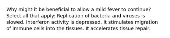 Why might it be beneficial to allow a mild fever to continue? Select all that apply: Replication of bacteria and viruses is slowed. Interferon activity is depressed. It stimulates migration of immune cells into the tissues. It accelerates tissue repair.