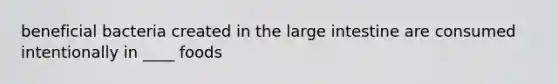 beneficial bacteria created in the large intestine are consumed intentionally in ____ foods