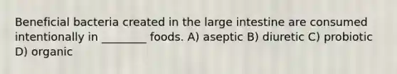 Beneficial bacteria created in the <a href='https://www.questionai.com/knowledge/kGQjby07OK-large-intestine' class='anchor-knowledge'>large intestine</a> are consumed intentionally in ________ foods. A) aseptic B) diuretic C) probiotic D) organic