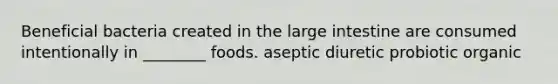 Beneficial bacteria created in the large intestine are consumed intentionally in ________ foods. aseptic diuretic probiotic organic