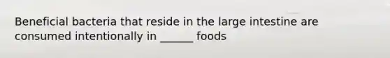 Beneficial bacteria that reside in the large intestine are consumed intentionally in ______ foods