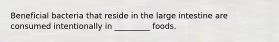 Beneficial bacteria that reside in the large intestine are consumed intentionally in _________ foods.