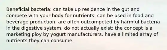 Beneficial bacteria: can take up residence in the gut and compete with your body for nutrients. can be used in food and beverage production. are often outcompeted by harmful bacteria in the digestive system. do not actually exist; the concept is a marketing ploy by yogurt manufacturers. have a limited array of nutrients they can consume.