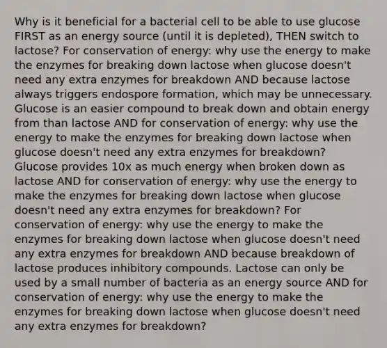 Why is it beneficial for a bacterial cell to be able to use glucose FIRST as an energy source (until it is depleted), THEN switch to lactose? For conservation of energy: why use the energy to make the enzymes for breaking down lactose when glucose doesn't need any extra enzymes for breakdown AND because lactose always triggers endospore formation, which may be unnecessary. Glucose is an easier compound to break down and obtain energy from than lactose AND for conservation of energy: why use the energy to make the enzymes for breaking down lactose when glucose doesn't need any extra enzymes for breakdown? Glucose provides 10x as much energy when broken down as lactose AND for conservation of energy: why use the energy to make the enzymes for breaking down lactose when glucose doesn't need any extra enzymes for breakdown? For conservation of energy: why use the energy to make the enzymes for breaking down lactose when glucose doesn't need any extra enzymes for breakdown AND because breakdown of lactose produces inhibitory compounds. Lactose can only be used by a small number of bacteria as an energy source AND for conservation of energy: why use the energy to make the enzymes for breaking down lactose when glucose doesn't need any extra enzymes for breakdown?