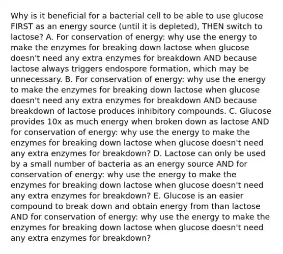 Why is it beneficial for a bacterial cell to be able to use glucose FIRST as an energy source (until it is depleted), THEN switch to lactose? A. For conservation of energy: why use the energy to make the enzymes for breaking down lactose when glucose doesn't need any extra enzymes for breakdown AND because lactose always triggers endospore formation, which may be unnecessary. B. For conservation of energy: why use the energy to make the enzymes for breaking down lactose when glucose doesn't need any extra enzymes for breakdown AND because breakdown of lactose produces inhibitory compounds. C. Glucose provides 10x as much energy when broken down as lactose AND for conservation of energy: why use the energy to make the enzymes for breaking down lactose when glucose doesn't need any extra enzymes for breakdown? D. Lactose can only be used by a small number of bacteria as an energy source AND for conservation of energy: why use the energy to make the enzymes for breaking down lactose when glucose doesn't need any extra enzymes for breakdown? E. Glucose is an easier compound to break down and obtain energy from than lactose AND for conservation of energy: why use the energy to make the enzymes for breaking down lactose when glucose doesn't need any extra enzymes for breakdown?