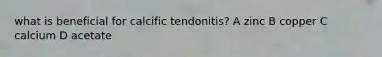 what is beneficial for calcific tendonitis? A zinc B copper C calcium D acetate