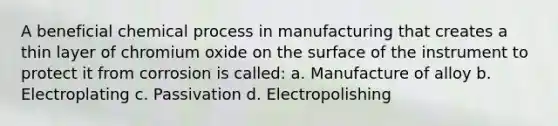 A beneficial chemical process in manufacturing that creates a thin layer of chromium oxide on the surface of the instrument to protect it from corrosion is called: a. Manufacture of alloy b. Electroplating c. Passivation d. Electropolishing