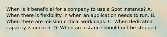 When is it beneficial for a company to use a Spot Instance? A. When there is flexibility in when an application needs to run. B. When there are mission-critical workloads. C. When dedicated capacity is needed. D. When an instance should not be stopped.