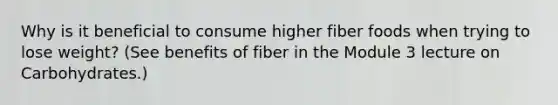 Why is it beneficial to consume higher fiber foods when trying to lose weight? (See benefits of fiber in the Module 3 lecture on Carbohydrates.)