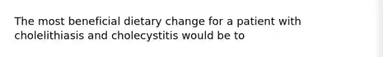 The most beneficial dietary change for a patient with cholelithiasis and cholecystitis would be to