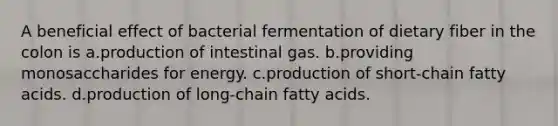 A beneficial effect of bacterial fermentation of dietary fiber in the colon is a.production of intestinal gas. b.providing monosaccharides for energy. c.production of short-chain fatty acids. d.production of long-chain fatty acids.