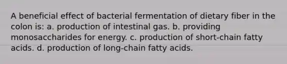 A beneficial effect of bacterial fermentation of dietary fiber in the colon is: a. production of intestinal gas. b. providing monosaccharides for energy. c. production of short-chain fatty acids. d. production of long-chain fatty acids.