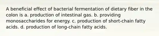 A beneficial effect of bacterial fermentation of dietary fiber in the colon is a. production of intestinal gas. b. providing monosaccharides for energy. c. production of short-chain fatty acids. d. production of long-chain fatty acids.