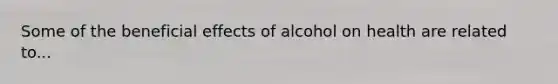 Some of the beneficial effects of alcohol on health are related to...