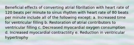 Beneficial effects of converting atrial fibrillation with heart rate of 120 beats per minute to sinus rhythm with heart rate of 80 beats per minute include all of the following except: a. Increased time for ventricular filling b. Restoration of atrial contributors to ventricular filling c. Decreased myocardial oxygen consumption d. Increased myocardial contractility e. Reduction in ventricular hypertrophy