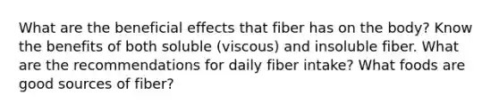 What are the beneficial effects that fiber has on the body? Know the benefits of both soluble (viscous) and insoluble fiber. What are the recommendations for daily fiber intake? What foods are good sources of fiber?