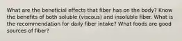 What are the beneficial effects that fiber has on the body? Know the benefits of both soluble (viscous) and insoluble fiber. What is the recommendation for daily fiber intake? What foods are good sources of fiber?