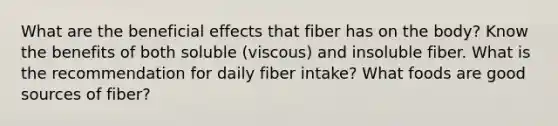 What are the beneficial effects that fiber has on the body? Know the benefits of both soluble (viscous) and insoluble fiber. What is the recommendation for daily fiber intake? What foods are good sources of fiber?