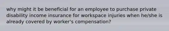 why might it be beneficial for an employee to purchase private disability income insurance for workspace injuries when he/she is already covered by worker's compensation?