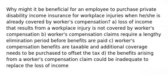 Why might it be beneficial for an employee to purchase private disability income insurance for workplace injuries when he/she is already covered by worker's compensation? a) loss of income that results from a workplace injury is not covered by worker's compensation b) worker's compensation claims require a lengthy elimination period before benefits are paid c) worker's compensation benefits are taxable and additional coverage needs to be purchased to offset the tax d) the benefits arising from a worker's compensation claim could be inadequate to replace the loss of income