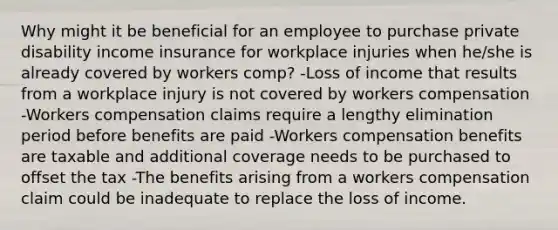 Why might it be beneficial for an employee to purchase private disability income insurance for workplace injuries when he/she is already covered by workers comp? -Loss of income that results from a workplace injury is not covered by workers compensation -Workers compensation claims require a lengthy elimination period before benefits are paid -Workers compensation benefits are taxable and additional coverage needs to be purchased to offset the tax -The benefits arising from a workers compensation claim could be inadequate to replace the loss of income.