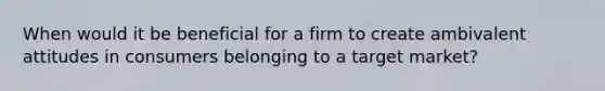 When would it be beneficial for a firm to create ambivalent attitudes in consumers belonging to a target market?