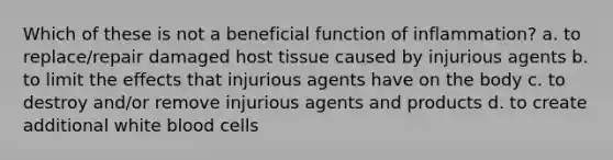 Which of these is not a beneficial function of inflammation? a. to replace/repair damaged host tissue caused by injurious agents b. to limit the effects that injurious agents have on the body c. to destroy and/or remove injurious agents and products d. to create additional white blood cells