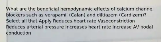 What are the beneficial hemodynamic effects of calcium channel blockers such as verapamil (Calan) and diltiazem (Cardizem)? Select all that Apply Reduces heart rate Vasoconstriction Reduces arterial pressure Increases heart rate Increase AV nodal conduction