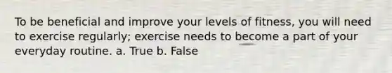 To be beneficial and improve your levels of fitness, you will need to exercise regularly; exercise needs to become a part of your everyday routine. a. True b. False