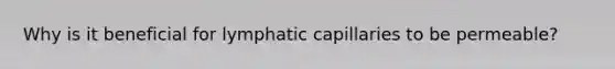 Why is it beneficial for lymphatic capillaries to be permeable?