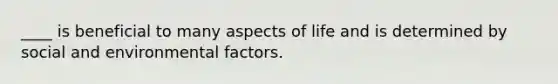 ____ is beneficial to many aspects of life and is determined by social and environmental factors.