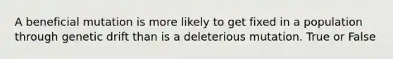 A beneficial mutation is more likely to get fixed in a population through genetic drift than is a deleterious mutation. True or False