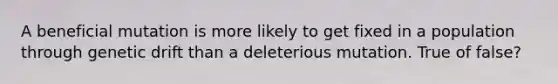 A beneficial mutation is more likely to get fixed in a population through genetic drift than a deleterious mutation. True of false?