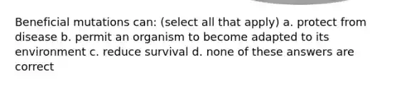 Beneficial mutations can: (select all that apply) a. protect from disease b. permit an organism to become adapted to its environment c. reduce survival d. none of these answers are correct