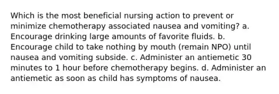 Which is the most beneficial nursing action to prevent or minimize chemotherapy associated nausea and vomiting? a. Encourage drinking large amounts of favorite fluids. b. Encourage child to take nothing by mouth (remain NPO) until nausea and vomiting subside. c. Administer an antiemetic 30 minutes to 1 hour before chemotherapy begins. d. Administer an antiemetic as soon as child has symptoms of nausea.