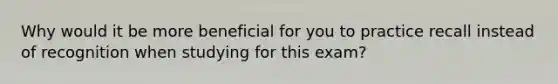 Why would it be more beneficial for you to practice recall instead of recognition when studying for this exam?